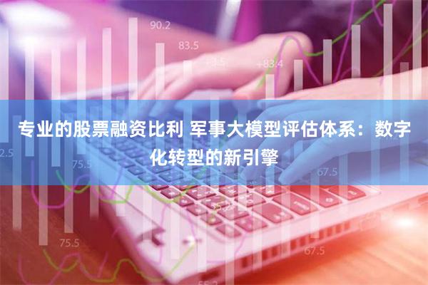 专业的股票融资比利 军事大模型评估体系：数字化转型的新引擎