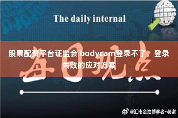 股票配资平台证监会 bodycam登录不了，登录失败的应对方案