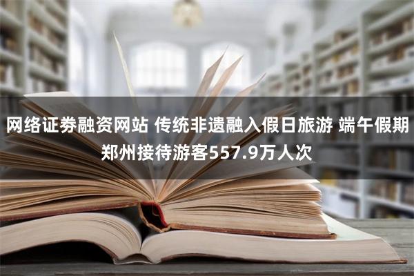 网络证劵融资网站 传统非遗融入假日旅游 端午假期郑州接待游客557.9万人次