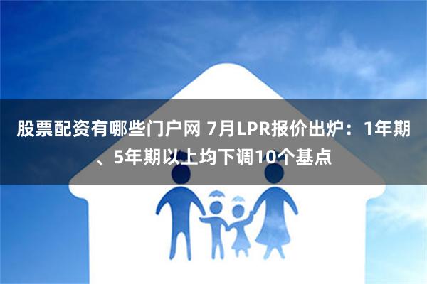 股票配资有哪些门户网 7月LPR报价出炉：1年期、5年期以上均下调10个基点