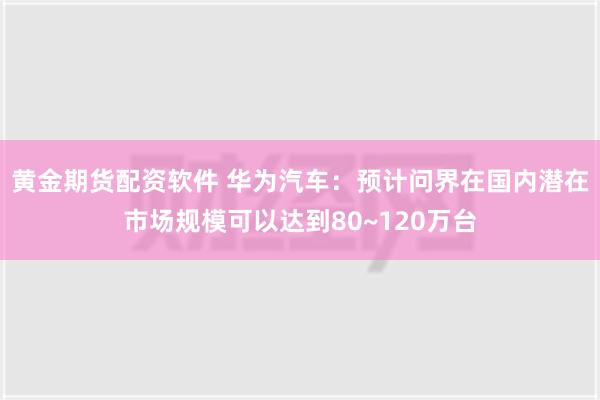 黄金期货配资软件 华为汽车：预计问界在国内潜在市场规模可以达到80~120万台