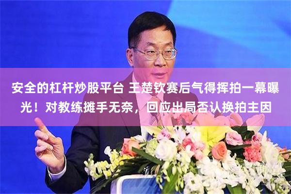 安全的杠杆炒股平台 王楚钦赛后气得挥拍一幕曝光！对教练摊手无奈，回应出局否认换拍主因