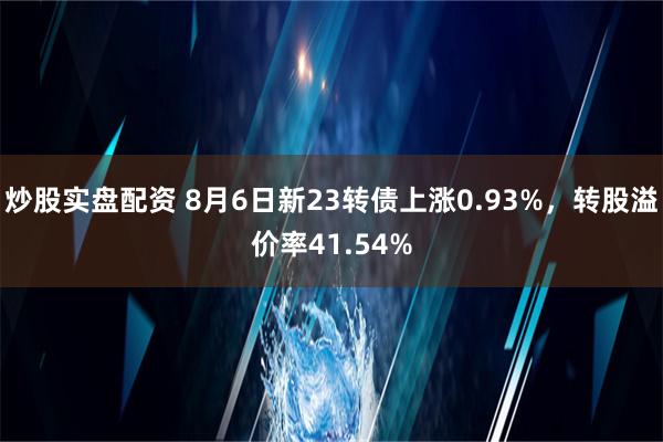 炒股实盘配资 8月6日新23转债上涨0.93%，转股溢价率41.54%