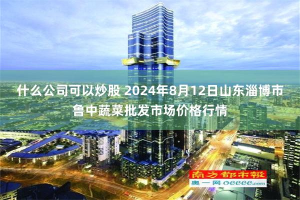 什么公司可以炒股 2024年8月12日山东淄博市鲁中蔬菜批发市场价格行情