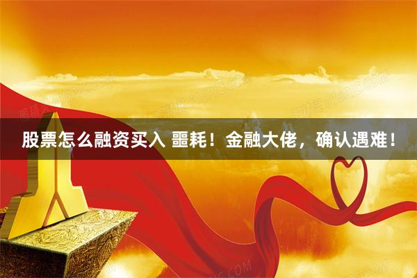 股票怎么融资买入 噩耗！金融大佬，确认遇难！