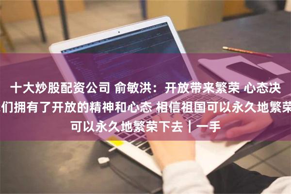 十大炒股配资公司 俞敏洪：开放带来繁荣 心态决定现实 当我们拥有了开放的精神和心态 相信祖国可以永久地繁荣下去｜一手