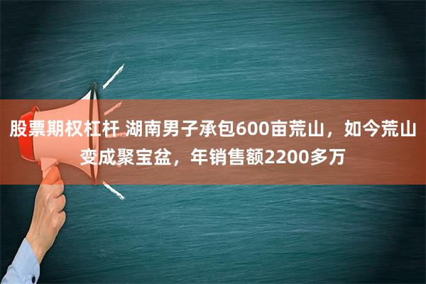 股票期权杠杆 湖南男子承包600亩荒山，如今荒山变成聚宝盆，年销售额2200多万