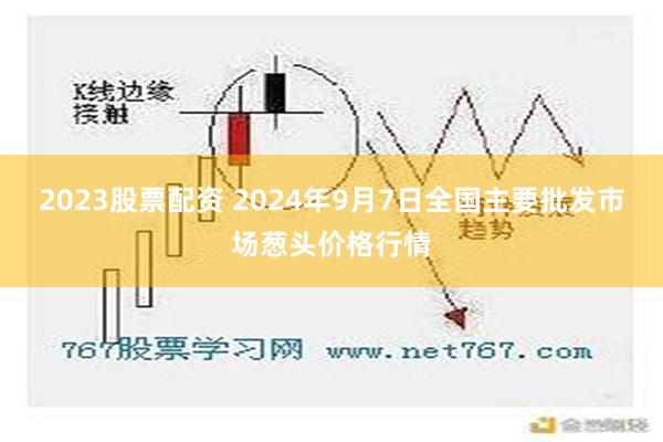 2023股票配资 2024年9月7日全国主要批发市场葱头价格行情