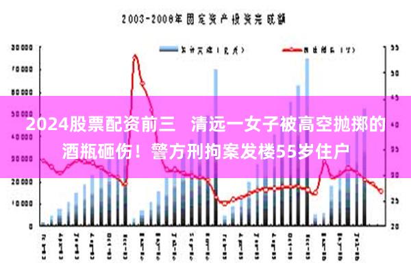 2024股票配资前三   清远一女子被高空抛掷的酒瓶砸伤！警方刑拘案发楼55岁住户