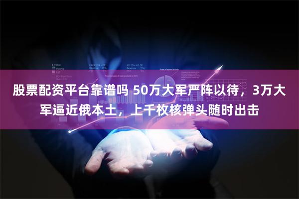 股票配资平台靠谱吗 50万大军严阵以待，3万大军逼近俄本土，上千枚核弹头随时出击