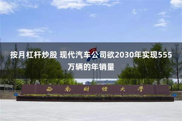 按月杠杆炒股 现代汽车公司欲2030年实现555万辆的年销量