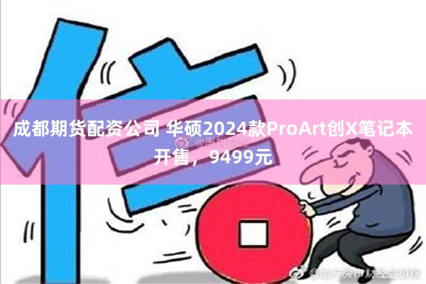 成都期货配资公司 华硕2024款ProArt创X笔记本开售，9499元