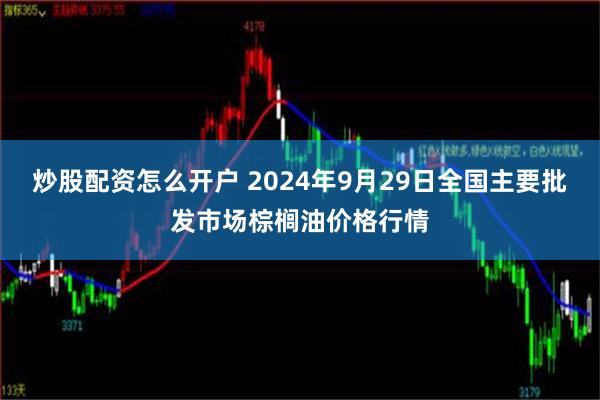 炒股配资怎么开户 2024年9月29日全国主要批发市场棕榈油价格行情