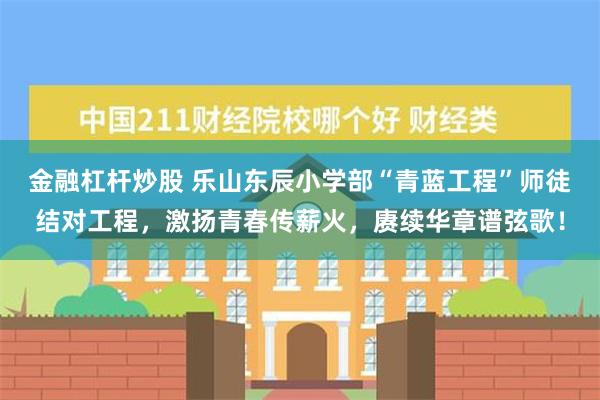 金融杠杆炒股 乐山东辰小学部“青蓝工程”师徒结对工程，激扬青春传薪火，赓续华章谱弦歌！