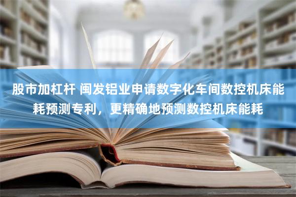 股市加杠杆 闽发铝业申请数字化车间数控机床能耗预测专利，更精确地预测数控机床能耗