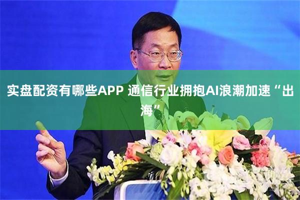 实盘配资有哪些APP 通信行业拥抱AI浪潮加速“出海”