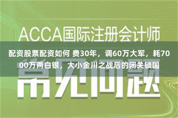 配资股票配资如何 费30年，调60万大军，耗7000万两白银，大小金川之战后的闭关锁国