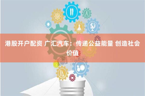 港股开户配资 广汇汽车：传递公益能量 创造社会价值