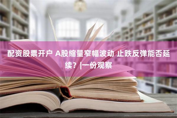 配资股票开户 A股缩量窄幅波动 止跌反弹能否延续？|一份观察