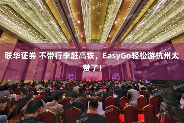 联华证券 不带行李赶高铁，EasyGo轻松游杭州太赞了！