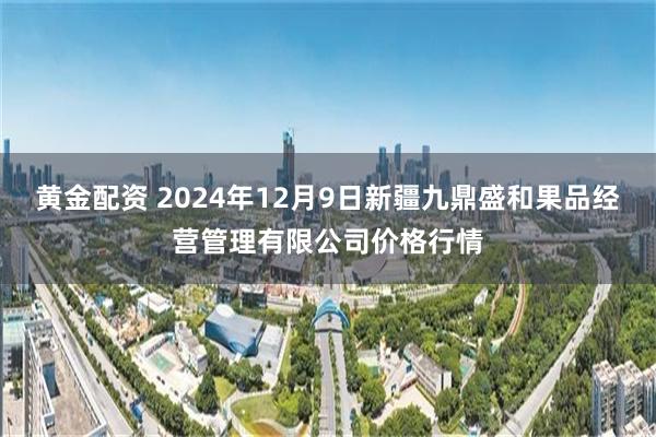 黄金配资 2024年12月9日新疆九鼎盛和果品经营管理有限公司价格行情