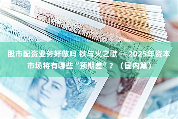 股市配资业务好做吗 铁与火之歌——2025年资本市场将有哪些“预期差”？（国内篇）