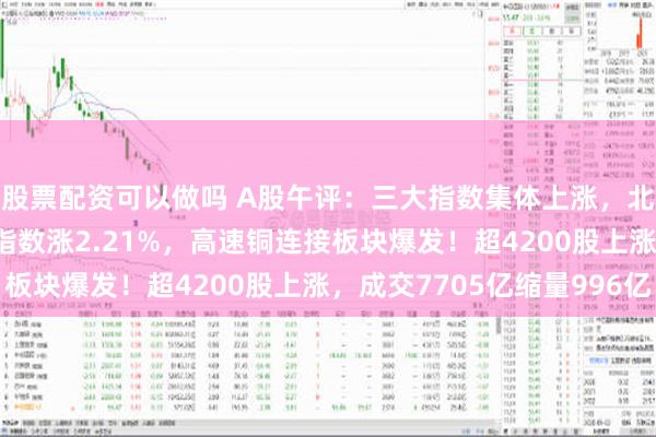 股票配资可以做吗 A股午评：三大指数集体上涨，北证50涨近2%微盘股指数涨2.21%，高速铜连接板块爆发！超4200股上涨，成交7705亿缩量996亿