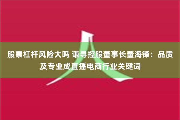 股票杠杆风险大吗 谦寻控股董事长董海锋：品质及专业成直播电商行业关键词